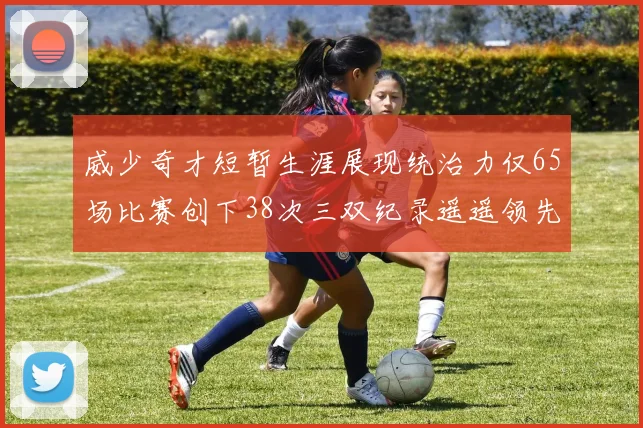 威少奇才短暂生涯展现统治力仅65场比赛创下38次三双纪录遥遥领先第二名